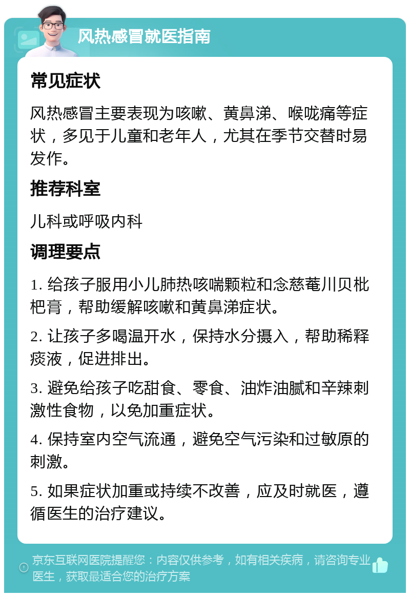 风热感冒就医指南 常见症状 风热感冒主要表现为咳嗽、黄鼻涕、喉咙痛等症状，多见于儿童和老年人，尤其在季节交替时易发作。 推荐科室 儿科或呼吸内科 调理要点 1. 给孩子服用小儿肺热咳喘颗粒和念慈菴川贝枇杷膏，帮助缓解咳嗽和黄鼻涕症状。 2. 让孩子多喝温开水，保持水分摄入，帮助稀释痰液，促进排出。 3. 避免给孩子吃甜食、零食、油炸油腻和辛辣刺激性食物，以免加重症状。 4. 保持室内空气流通，避免空气污染和过敏原的刺激。 5. 如果症状加重或持续不改善，应及时就医，遵循医生的治疗建议。