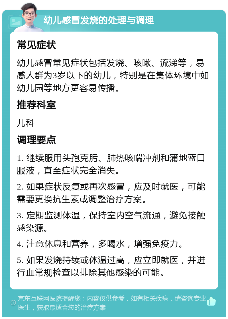 幼儿感冒发烧的处理与调理 常见症状 幼儿感冒常见症状包括发烧、咳嗽、流涕等，易感人群为3岁以下的幼儿，特别是在集体环境中如幼儿园等地方更容易传播。 推荐科室 儿科 调理要点 1. 继续服用头孢克肟、肺热咳喘冲剂和蒲地蓝口服液，直至症状完全消失。 2. 如果症状反复或再次感冒，应及时就医，可能需要更换抗生素或调整治疗方案。 3. 定期监测体温，保持室内空气流通，避免接触感染源。 4. 注意休息和营养，多喝水，增强免疫力。 5. 如果发烧持续或体温过高，应立即就医，并进行血常规检查以排除其他感染的可能。