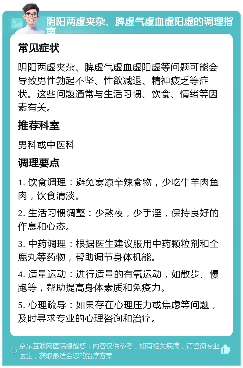 阴阳两虚夹杂、脾虚气虚血虚阳虚的调理指南 常见症状 阴阳两虚夹杂、脾虚气虚血虚阳虚等问题可能会导致男性勃起不坚、性欲减退、精神疲乏等症状。这些问题通常与生活习惯、饮食、情绪等因素有关。 推荐科室 男科或中医科 调理要点 1. 饮食调理：避免寒凉辛辣食物，少吃牛羊肉鱼肉，饮食清淡。 2. 生活习惯调整：少熬夜，少手淫，保持良好的作息和心态。 3. 中药调理：根据医生建议服用中药颗粒剂和全鹿丸等药物，帮助调节身体机能。 4. 适量运动：进行适量的有氧运动，如散步、慢跑等，帮助提高身体素质和免疫力。 5. 心理疏导：如果存在心理压力或焦虑等问题，及时寻求专业的心理咨询和治疗。