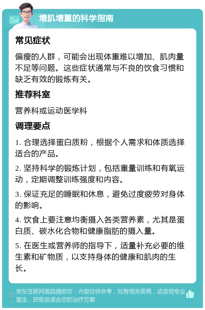 增肌增重的科学指南 常见症状 偏瘦的人群，可能会出现体重难以增加、肌肉量不足等问题。这些症状通常与不良的饮食习惯和缺乏有效的锻炼有关。 推荐科室 营养科或运动医学科 调理要点 1. 合理选择蛋白质粉，根据个人需求和体质选择适合的产品。 2. 坚持科学的锻炼计划，包括重量训练和有氧运动，定期调整训练强度和内容。 3. 保证充足的睡眠和休息，避免过度疲劳对身体的影响。 4. 饮食上要注意均衡摄入各类营养素，尤其是蛋白质、碳水化合物和健康脂肪的摄入量。 5. 在医生或营养师的指导下，适量补充必要的维生素和矿物质，以支持身体的健康和肌肉的生长。