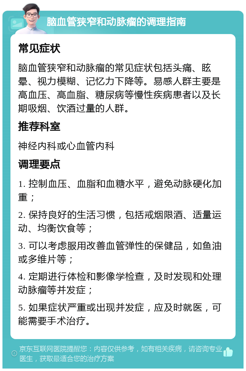 脑血管狭窄和动脉瘤的调理指南 常见症状 脑血管狭窄和动脉瘤的常见症状包括头痛、眩晕、视力模糊、记忆力下降等。易感人群主要是高血压、高血脂、糖尿病等慢性疾病患者以及长期吸烟、饮酒过量的人群。 推荐科室 神经内科或心血管内科 调理要点 1. 控制血压、血脂和血糖水平，避免动脉硬化加重； 2. 保持良好的生活习惯，包括戒烟限酒、适量运动、均衡饮食等； 3. 可以考虑服用改善血管弹性的保健品，如鱼油或多维片等； 4. 定期进行体检和影像学检查，及时发现和处理动脉瘤等并发症； 5. 如果症状严重或出现并发症，应及时就医，可能需要手术治疗。