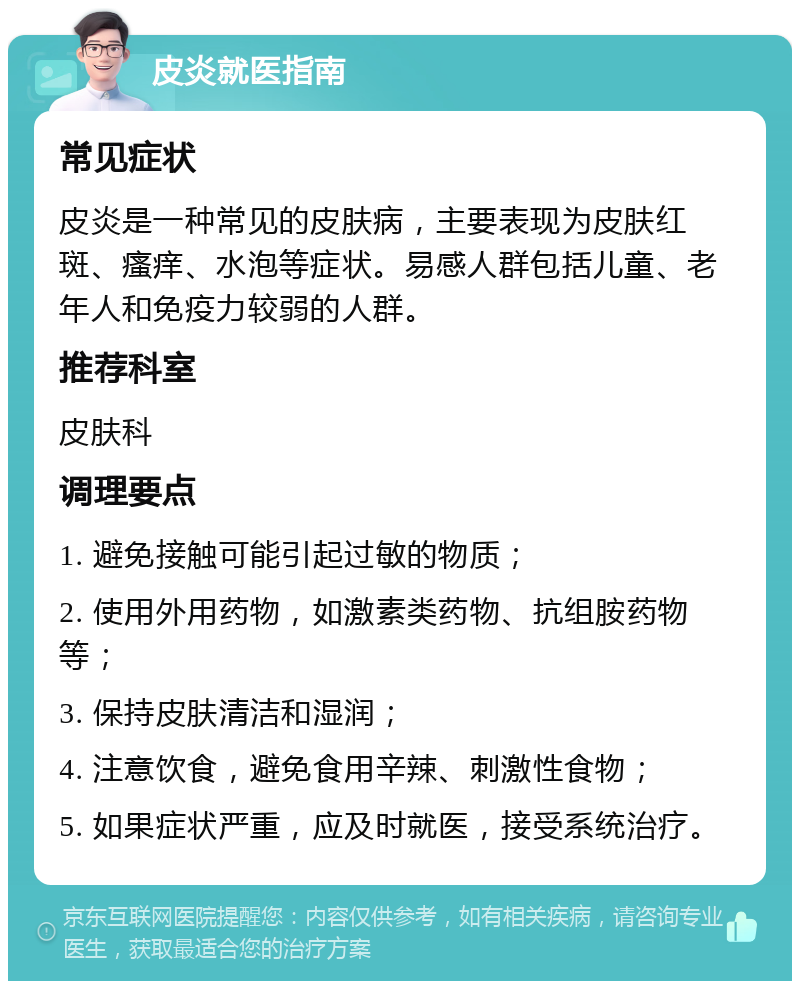 皮炎就医指南 常见症状 皮炎是一种常见的皮肤病，主要表现为皮肤红斑、瘙痒、水泡等症状。易感人群包括儿童、老年人和免疫力较弱的人群。 推荐科室 皮肤科 调理要点 1. 避免接触可能引起过敏的物质； 2. 使用外用药物，如激素类药物、抗组胺药物等； 3. 保持皮肤清洁和湿润； 4. 注意饮食，避免食用辛辣、刺激性食物； 5. 如果症状严重，应及时就医，接受系统治疗。