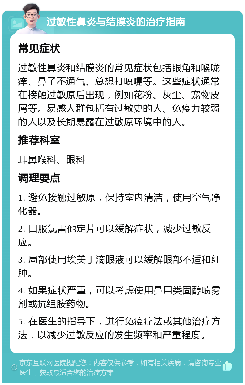 过敏性鼻炎与结膜炎的治疗指南 常见症状 过敏性鼻炎和结膜炎的常见症状包括眼角和喉咙痒、鼻子不通气、总想打喷嚏等。这些症状通常在接触过敏原后出现，例如花粉、灰尘、宠物皮屑等。易感人群包括有过敏史的人、免疫力较弱的人以及长期暴露在过敏原环境中的人。 推荐科室 耳鼻喉科、眼科 调理要点 1. 避免接触过敏原，保持室内清洁，使用空气净化器。 2. 口服氯雷他定片可以缓解症状，减少过敏反应。 3. 局部使用埃美丁滴眼液可以缓解眼部不适和红肿。 4. 如果症状严重，可以考虑使用鼻用类固醇喷雾剂或抗组胺药物。 5. 在医生的指导下，进行免疫疗法或其他治疗方法，以减少过敏反应的发生频率和严重程度。