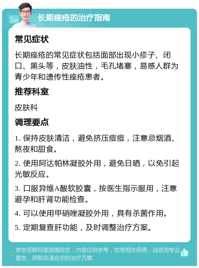 长期痤疮的治疗指南 常见症状 长期痤疮的常见症状包括面部出现小疹子、闭口、黑头等，皮肤油性，毛孔堵塞，易感人群为青少年和遗传性痤疮患者。 推荐科室 皮肤科 调理要点 1. 保持皮肤清洁，避免挤压痘痘，注意忌烟酒、熬夜和甜食。 2. 使用阿达帕林凝胶外用，避免日晒，以免引起光敏反应。 3. 口服异维A酸软胶囊，按医生指示服用，注意避孕和肝肾功能检查。 4. 可以使用甲硝唑凝胶外用，具有杀菌作用。 5. 定期复查肝功能，及时调整治疗方案。