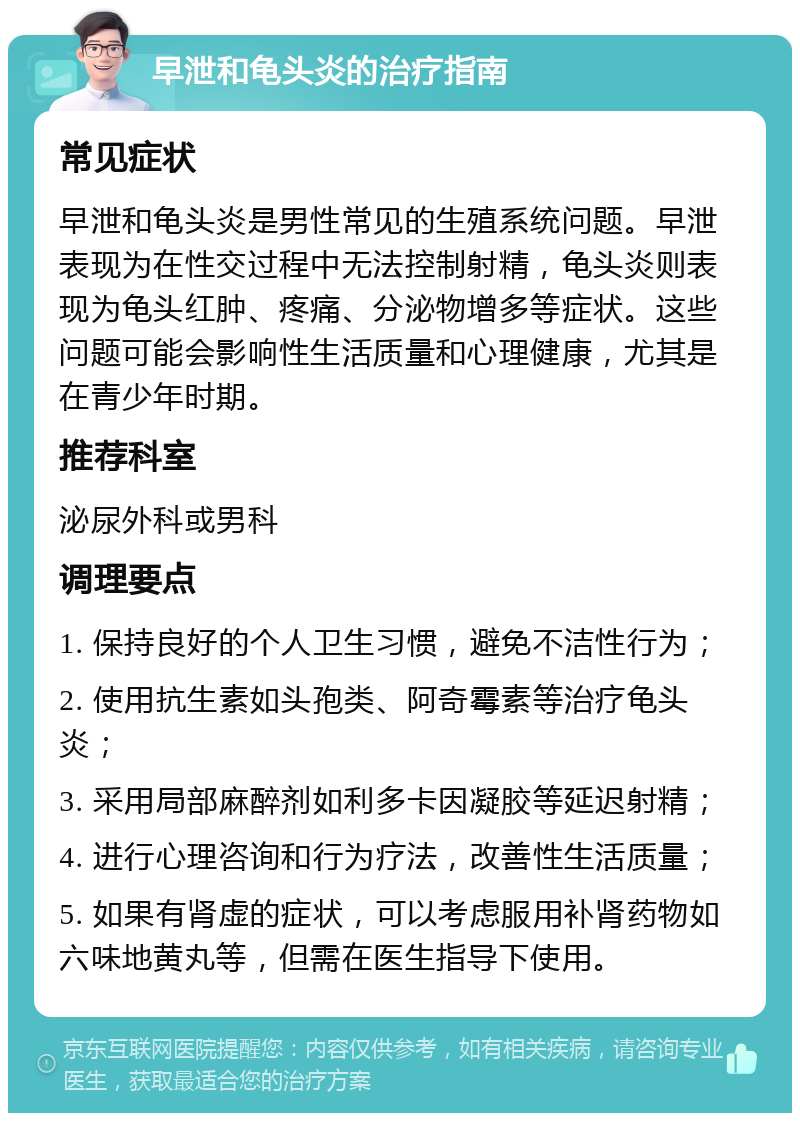 早泄和龟头炎的治疗指南 常见症状 早泄和龟头炎是男性常见的生殖系统问题。早泄表现为在性交过程中无法控制射精，龟头炎则表现为龟头红肿、疼痛、分泌物增多等症状。这些问题可能会影响性生活质量和心理健康，尤其是在青少年时期。 推荐科室 泌尿外科或男科 调理要点 1. 保持良好的个人卫生习惯，避免不洁性行为； 2. 使用抗生素如头孢类、阿奇霉素等治疗龟头炎； 3. 采用局部麻醉剂如利多卡因凝胶等延迟射精； 4. 进行心理咨询和行为疗法，改善性生活质量； 5. 如果有肾虚的症状，可以考虑服用补肾药物如六味地黄丸等，但需在医生指导下使用。