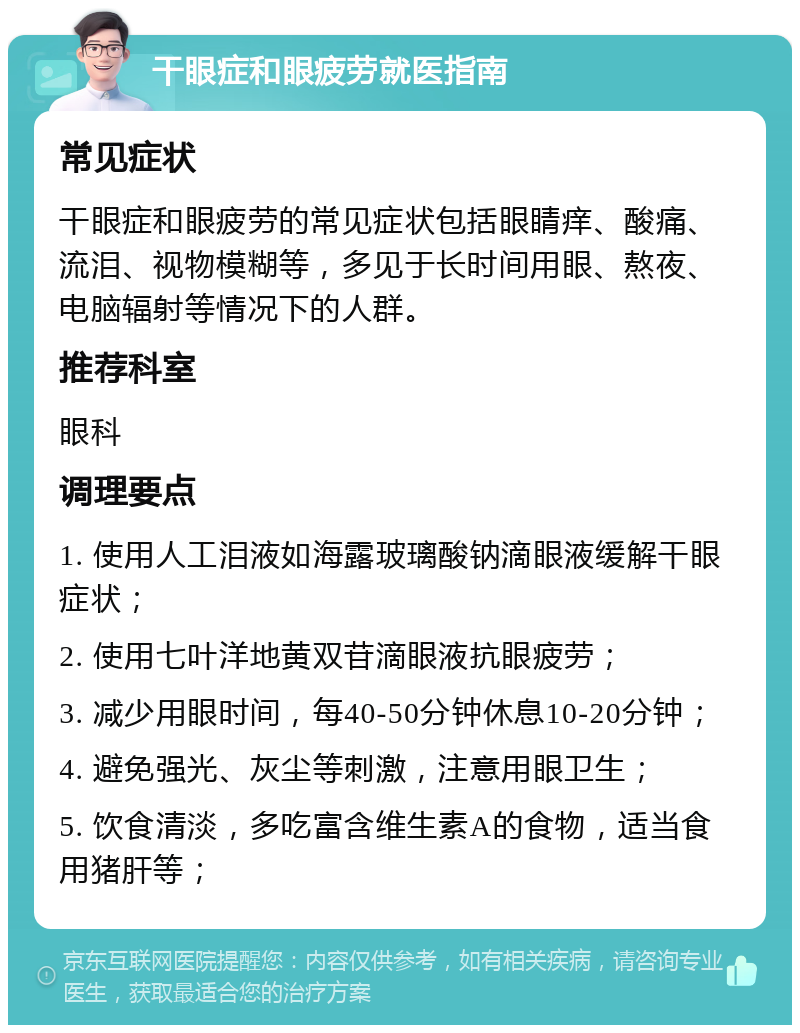 干眼症和眼疲劳就医指南 常见症状 干眼症和眼疲劳的常见症状包括眼睛痒、酸痛、流泪、视物模糊等，多见于长时间用眼、熬夜、电脑辐射等情况下的人群。 推荐科室 眼科 调理要点 1. 使用人工泪液如海露玻璃酸钠滴眼液缓解干眼症状； 2. 使用七叶洋地黄双苷滴眼液抗眼疲劳； 3. 减少用眼时间，每40-50分钟休息10-20分钟； 4. 避免强光、灰尘等刺激，注意用眼卫生； 5. 饮食清淡，多吃富含维生素A的食物，适当食用猪肝等；