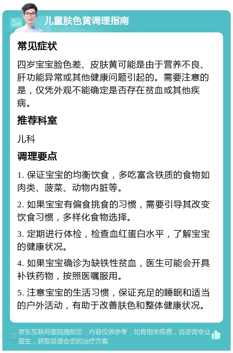 儿童肤色黄调理指南 常见症状 四岁宝宝脸色差、皮肤黄可能是由于营养不良、肝功能异常或其他健康问题引起的。需要注意的是，仅凭外观不能确定是否存在贫血或其他疾病。 推荐科室 儿科 调理要点 1. 保证宝宝的均衡饮食，多吃富含铁质的食物如肉类、菠菜、动物内脏等。 2. 如果宝宝有偏食挑食的习惯，需要引导其改变饮食习惯，多样化食物选择。 3. 定期进行体检，检查血红蛋白水平，了解宝宝的健康状况。 4. 如果宝宝确诊为缺铁性贫血，医生可能会开具补铁药物，按照医嘱服用。 5. 注意宝宝的生活习惯，保证充足的睡眠和适当的户外活动，有助于改善肤色和整体健康状况。