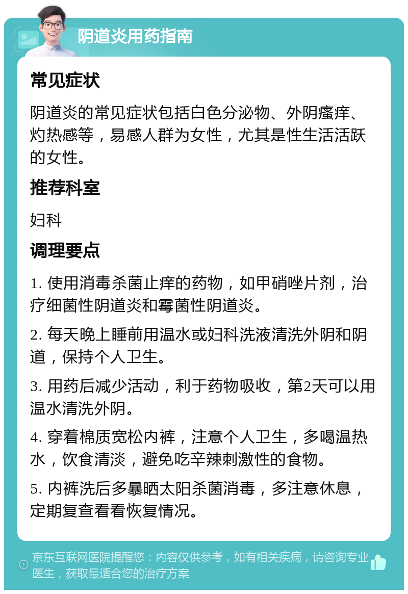 阴道炎用药指南 常见症状 阴道炎的常见症状包括白色分泌物、外阴瘙痒、灼热感等，易感人群为女性，尤其是性生活活跃的女性。 推荐科室 妇科 调理要点 1. 使用消毒杀菌止痒的药物，如甲硝唑片剂，治疗细菌性阴道炎和霉菌性阴道炎。 2. 每天晚上睡前用温水或妇科洗液清洗外阴和阴道，保持个人卫生。 3. 用药后减少活动，利于药物吸收，第2天可以用温水清洗外阴。 4. 穿着棉质宽松内裤，注意个人卫生，多喝温热水，饮食清淡，避免吃辛辣刺激性的食物。 5. 内裤洗后多暴晒太阳杀菌消毒，多注意休息，定期复查看看恢复情况。