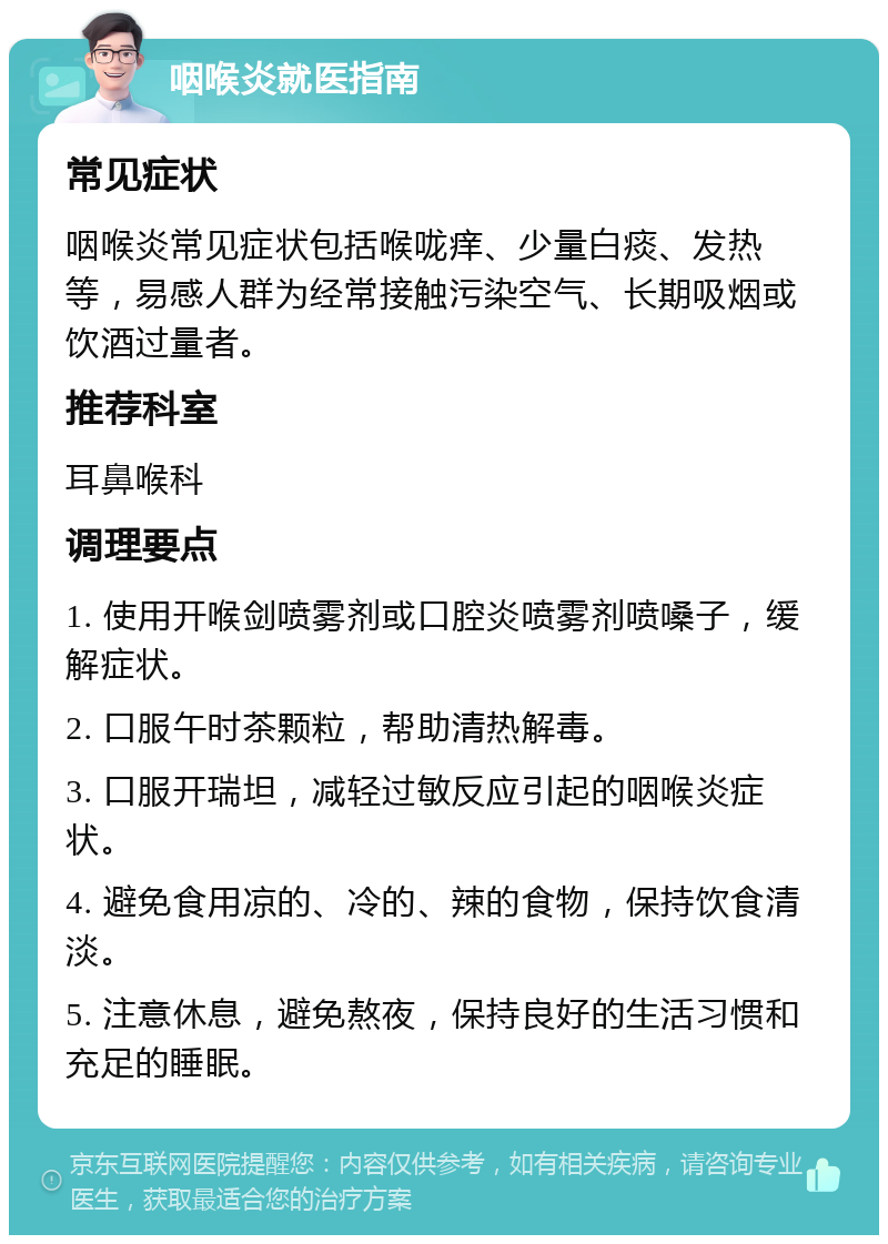 咽喉炎就医指南 常见症状 咽喉炎常见症状包括喉咙痒、少量白痰、发热等，易感人群为经常接触污染空气、长期吸烟或饮酒过量者。 推荐科室 耳鼻喉科 调理要点 1. 使用开喉剑喷雾剂或口腔炎喷雾剂喷嗓子，缓解症状。 2. 口服午时茶颗粒，帮助清热解毒。 3. 口服开瑞坦，减轻过敏反应引起的咽喉炎症状。 4. 避免食用凉的、冷的、辣的食物，保持饮食清淡。 5. 注意休息，避免熬夜，保持良好的生活习惯和充足的睡眠。