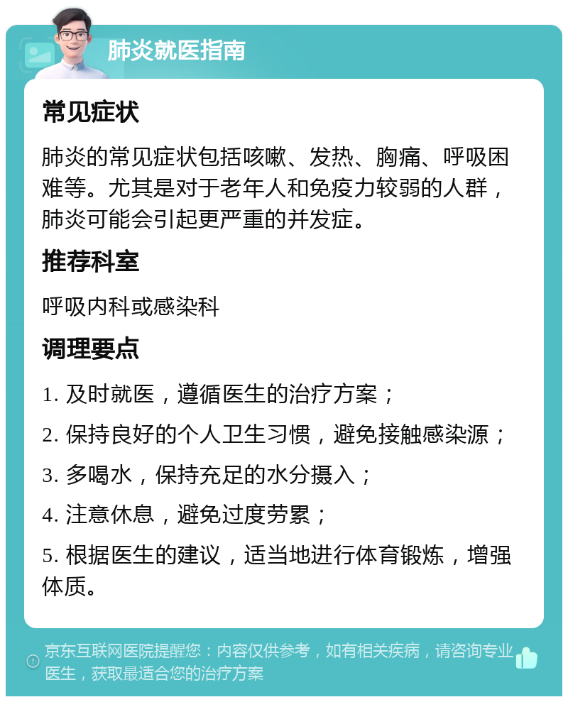 肺炎就医指南 常见症状 肺炎的常见症状包括咳嗽、发热、胸痛、呼吸困难等。尤其是对于老年人和免疫力较弱的人群，肺炎可能会引起更严重的并发症。 推荐科室 呼吸内科或感染科 调理要点 1. 及时就医，遵循医生的治疗方案； 2. 保持良好的个人卫生习惯，避免接触感染源； 3. 多喝水，保持充足的水分摄入； 4. 注意休息，避免过度劳累； 5. 根据医生的建议，适当地进行体育锻炼，增强体质。