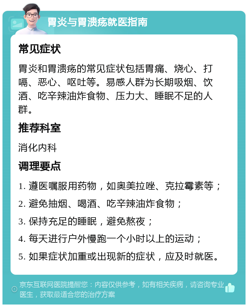 胃炎与胃溃疡就医指南 常见症状 胃炎和胃溃疡的常见症状包括胃痛、烧心、打嗝、恶心、呕吐等。易感人群为长期吸烟、饮酒、吃辛辣油炸食物、压力大、睡眠不足的人群。 推荐科室 消化内科 调理要点 1. 遵医嘱服用药物，如奥美拉唑、克拉霉素等； 2. 避免抽烟、喝酒、吃辛辣油炸食物； 3. 保持充足的睡眠，避免熬夜； 4. 每天进行户外慢跑一个小时以上的运动； 5. 如果症状加重或出现新的症状，应及时就医。