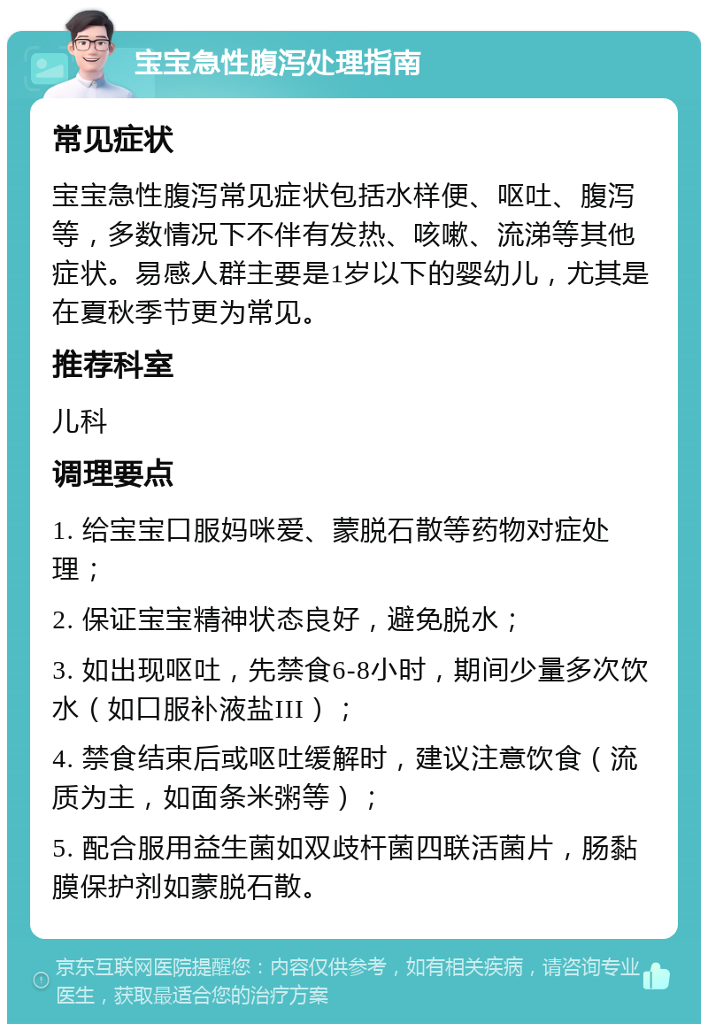 宝宝急性腹泻处理指南 常见症状 宝宝急性腹泻常见症状包括水样便、呕吐、腹泻等，多数情况下不伴有发热、咳嗽、流涕等其他症状。易感人群主要是1岁以下的婴幼儿，尤其是在夏秋季节更为常见。 推荐科室 儿科 调理要点 1. 给宝宝口服妈咪爱、蒙脱石散等药物对症处理； 2. 保证宝宝精神状态良好，避免脱水； 3. 如出现呕吐，先禁食6-8小时，期间少量多次饮水（如口服补液盐III）； 4. 禁食结束后或呕吐缓解时，建议注意饮食（流质为主，如面条米粥等）； 5. 配合服用益生菌如双歧杆菌四联活菌片，肠黏膜保护剂如蒙脱石散。