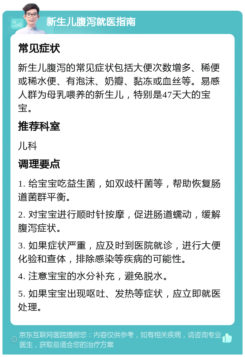 新生儿腹泻就医指南 常见症状 新生儿腹泻的常见症状包括大便次数增多、稀便或稀水便、有泡沫、奶瓣、黏冻或血丝等。易感人群为母乳喂养的新生儿，特别是47天大的宝宝。 推荐科室 儿科 调理要点 1. 给宝宝吃益生菌，如双歧杆菌等，帮助恢复肠道菌群平衡。 2. 对宝宝进行顺时针按摩，促进肠道蠕动，缓解腹泻症状。 3. 如果症状严重，应及时到医院就诊，进行大便化验和查体，排除感染等疾病的可能性。 4. 注意宝宝的水分补充，避免脱水。 5. 如果宝宝出现呕吐、发热等症状，应立即就医处理。