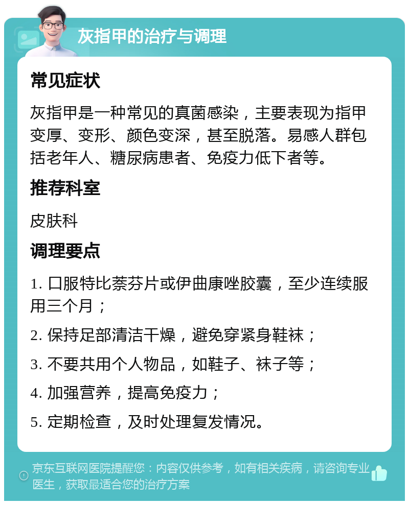 灰指甲的治疗与调理 常见症状 灰指甲是一种常见的真菌感染，主要表现为指甲变厚、变形、颜色变深，甚至脱落。易感人群包括老年人、糖尿病患者、免疫力低下者等。 推荐科室 皮肤科 调理要点 1. 口服特比萘芬片或伊曲康唑胶囊，至少连续服用三个月； 2. 保持足部清洁干燥，避免穿紧身鞋袜； 3. 不要共用个人物品，如鞋子、袜子等； 4. 加强营养，提高免疫力； 5. 定期检查，及时处理复发情况。