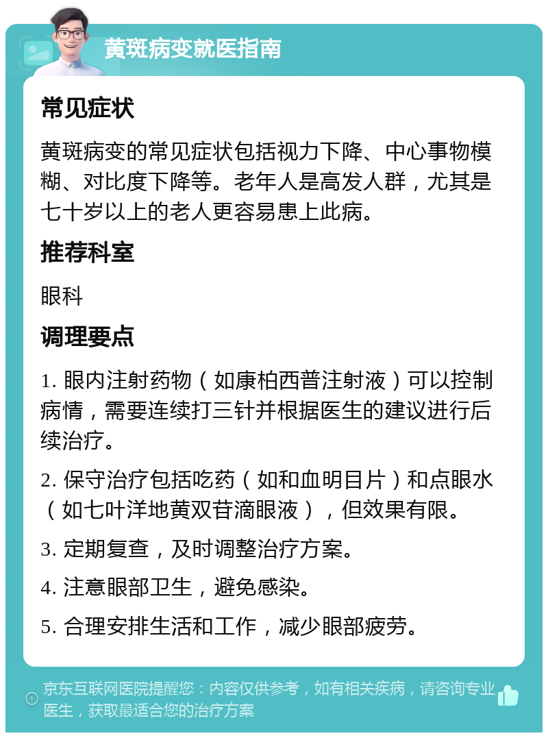 黄斑病变就医指南 常见症状 黄斑病变的常见症状包括视力下降、中心事物模糊、对比度下降等。老年人是高发人群，尤其是七十岁以上的老人更容易患上此病。 推荐科室 眼科 调理要点 1. 眼内注射药物（如康柏西普注射液）可以控制病情，需要连续打三针并根据医生的建议进行后续治疗。 2. 保守治疗包括吃药（如和血明目片）和点眼水（如七叶洋地黄双苷滴眼液），但效果有限。 3. 定期复查，及时调整治疗方案。 4. 注意眼部卫生，避免感染。 5. 合理安排生活和工作，减少眼部疲劳。