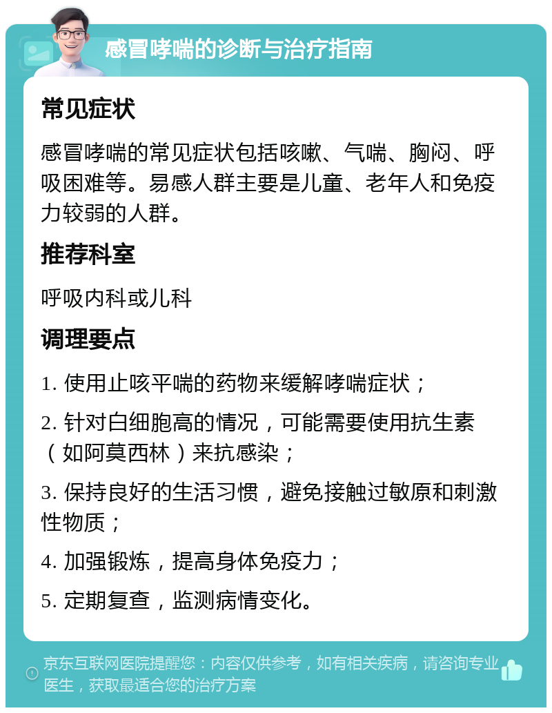 感冒哮喘的诊断与治疗指南 常见症状 感冒哮喘的常见症状包括咳嗽、气喘、胸闷、呼吸困难等。易感人群主要是儿童、老年人和免疫力较弱的人群。 推荐科室 呼吸内科或儿科 调理要点 1. 使用止咳平喘的药物来缓解哮喘症状； 2. 针对白细胞高的情况，可能需要使用抗生素（如阿莫西林）来抗感染； 3. 保持良好的生活习惯，避免接触过敏原和刺激性物质； 4. 加强锻炼，提高身体免疫力； 5. 定期复查，监测病情变化。