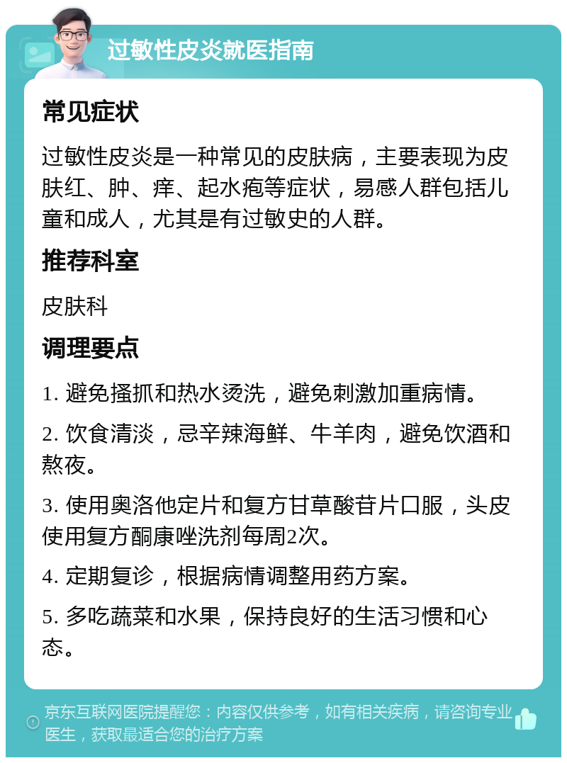 过敏性皮炎就医指南 常见症状 过敏性皮炎是一种常见的皮肤病，主要表现为皮肤红、肿、痒、起水疱等症状，易感人群包括儿童和成人，尤其是有过敏史的人群。 推荐科室 皮肤科 调理要点 1. 避免搔抓和热水烫洗，避免刺激加重病情。 2. 饮食清淡，忌辛辣海鲜、牛羊肉，避免饮酒和熬夜。 3. 使用奥洛他定片和复方甘草酸苷片口服，头皮使用复方酮康唑洗剂每周2次。 4. 定期复诊，根据病情调整用药方案。 5. 多吃蔬菜和水果，保持良好的生活习惯和心态。