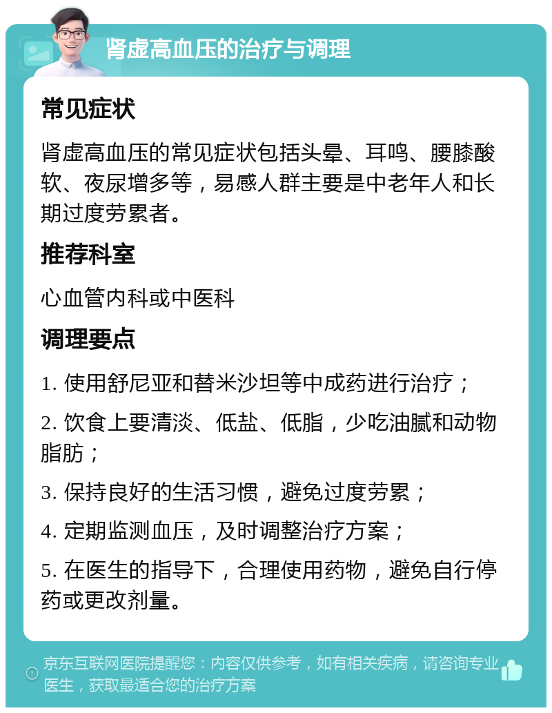 肾虚高血压的治疗与调理 常见症状 肾虚高血压的常见症状包括头晕、耳鸣、腰膝酸软、夜尿增多等，易感人群主要是中老年人和长期过度劳累者。 推荐科室 心血管内科或中医科 调理要点 1. 使用舒尼亚和替米沙坦等中成药进行治疗； 2. 饮食上要清淡、低盐、低脂，少吃油腻和动物脂肪； 3. 保持良好的生活习惯，避免过度劳累； 4. 定期监测血压，及时调整治疗方案； 5. 在医生的指导下，合理使用药物，避免自行停药或更改剂量。