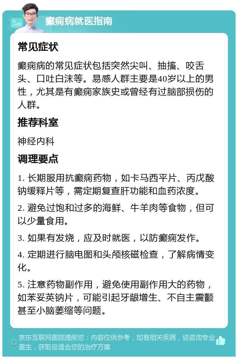 癫痫病就医指南 常见症状 癫痫病的常见症状包括突然尖叫、抽搐、咬舌头、口吐白沫等。易感人群主要是40岁以上的男性，尤其是有癫痫家族史或曾经有过脑部损伤的人群。 推荐科室 神经内科 调理要点 1. 长期服用抗癫痫药物，如卡马西平片、丙戊酸钠缓释片等，需定期复查肝功能和血药浓度。 2. 避免过饱和过多的海鲜、牛羊肉等食物，但可以少量食用。 3. 如果有发烧，应及时就医，以防癫痫发作。 4. 定期进行脑电图和头颅核磁检查，了解病情变化。 5. 注意药物副作用，避免使用副作用大的药物，如苯妥英钠片，可能引起牙龈增生、不自主震颤甚至小脑萎缩等问题。