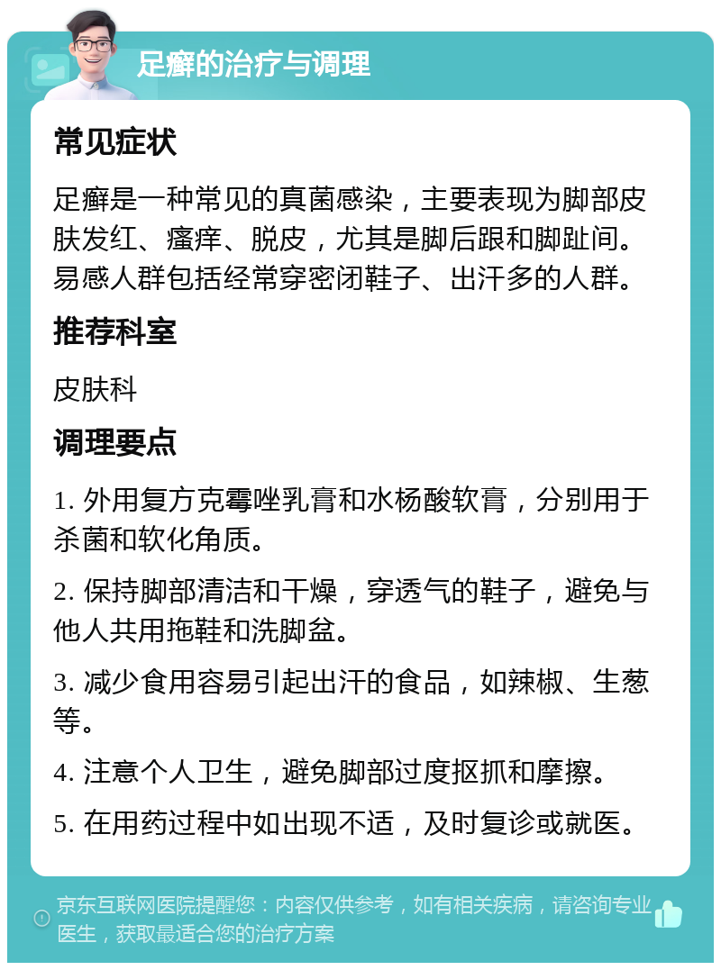 足癣的治疗与调理 常见症状 足癣是一种常见的真菌感染，主要表现为脚部皮肤发红、瘙痒、脱皮，尤其是脚后跟和脚趾间。易感人群包括经常穿密闭鞋子、出汗多的人群。 推荐科室 皮肤科 调理要点 1. 外用复方克霉唑乳膏和水杨酸软膏，分别用于杀菌和软化角质。 2. 保持脚部清洁和干燥，穿透气的鞋子，避免与他人共用拖鞋和洗脚盆。 3. 减少食用容易引起出汗的食品，如辣椒、生葱等。 4. 注意个人卫生，避免脚部过度抠抓和摩擦。 5. 在用药过程中如出现不适，及时复诊或就医。