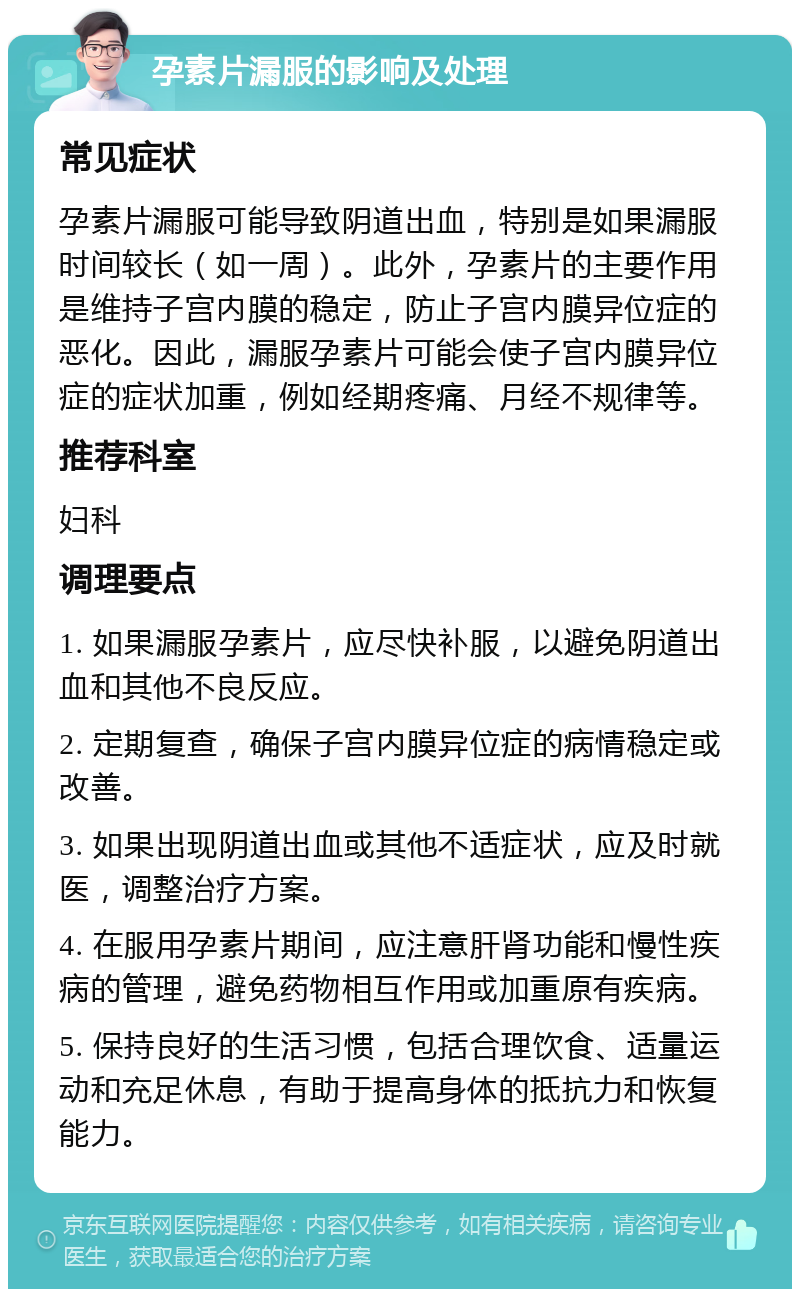 孕素片漏服的影响及处理 常见症状 孕素片漏服可能导致阴道出血，特别是如果漏服时间较长（如一周）。此外，孕素片的主要作用是维持子宫内膜的稳定，防止子宫内膜异位症的恶化。因此，漏服孕素片可能会使子宫内膜异位症的症状加重，例如经期疼痛、月经不规律等。 推荐科室 妇科 调理要点 1. 如果漏服孕素片，应尽快补服，以避免阴道出血和其他不良反应。 2. 定期复查，确保子宫内膜异位症的病情稳定或改善。 3. 如果出现阴道出血或其他不适症状，应及时就医，调整治疗方案。 4. 在服用孕素片期间，应注意肝肾功能和慢性疾病的管理，避免药物相互作用或加重原有疾病。 5. 保持良好的生活习惯，包括合理饮食、适量运动和充足休息，有助于提高身体的抵抗力和恢复能力。