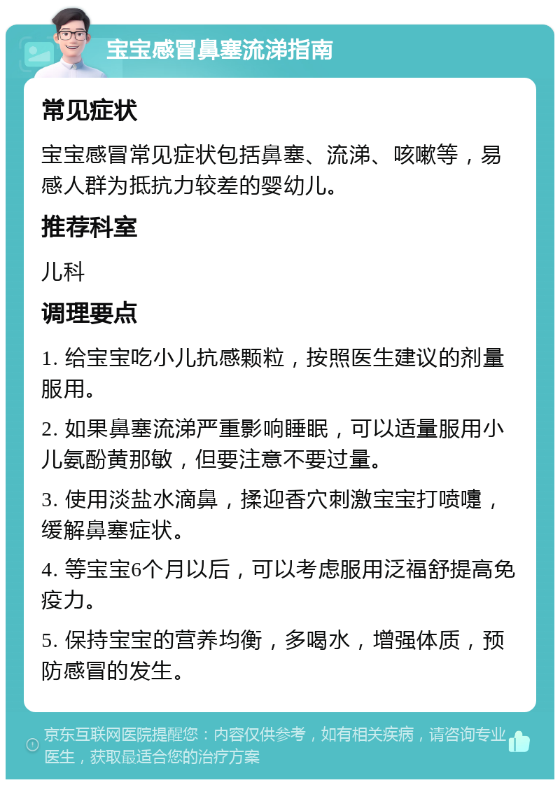 宝宝感冒鼻塞流涕指南 常见症状 宝宝感冒常见症状包括鼻塞、流涕、咳嗽等，易感人群为抵抗力较差的婴幼儿。 推荐科室 儿科 调理要点 1. 给宝宝吃小儿抗感颗粒，按照医生建议的剂量服用。 2. 如果鼻塞流涕严重影响睡眠，可以适量服用小儿氨酚黄那敏，但要注意不要过量。 3. 使用淡盐水滴鼻，揉迎香穴刺激宝宝打喷嚏，缓解鼻塞症状。 4. 等宝宝6个月以后，可以考虑服用泛福舒提高免疫力。 5. 保持宝宝的营养均衡，多喝水，增强体质，预防感冒的发生。