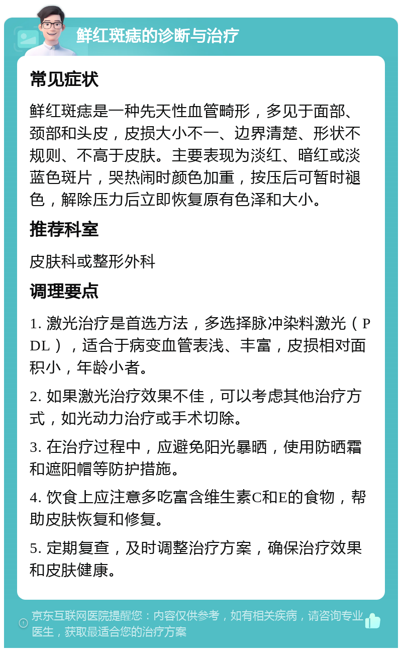 鲜红斑痣的诊断与治疗 常见症状 鲜红斑痣是一种先天性血管畸形，多见于面部、颈部和头皮，皮损大小不一、边界清楚、形状不规则、不高于皮肤。主要表现为淡红、暗红或淡蓝色斑片，哭热闹时颜色加重，按压后可暂时褪色，解除压力后立即恢复原有色泽和大小。 推荐科室 皮肤科或整形外科 调理要点 1. 激光治疗是首选方法，多选择脉冲染料激光（PDL），适合于病变血管表浅、丰富，皮损相对面积小，年龄小者。 2. 如果激光治疗效果不佳，可以考虑其他治疗方式，如光动力治疗或手术切除。 3. 在治疗过程中，应避免阳光暴晒，使用防晒霜和遮阳帽等防护措施。 4. 饮食上应注意多吃富含维生素C和E的食物，帮助皮肤恢复和修复。 5. 定期复查，及时调整治疗方案，确保治疗效果和皮肤健康。