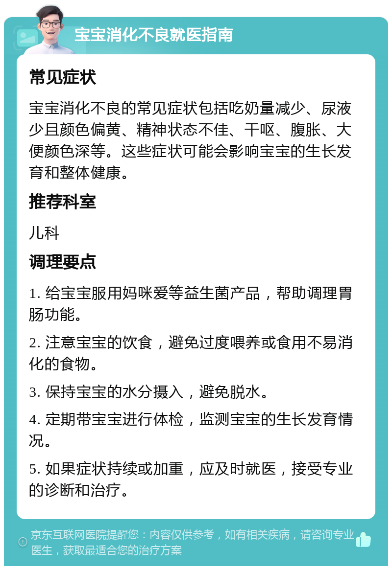 宝宝消化不良就医指南 常见症状 宝宝消化不良的常见症状包括吃奶量减少、尿液少且颜色偏黄、精神状态不佳、干呕、腹胀、大便颜色深等。这些症状可能会影响宝宝的生长发育和整体健康。 推荐科室 儿科 调理要点 1. 给宝宝服用妈咪爱等益生菌产品，帮助调理胃肠功能。 2. 注意宝宝的饮食，避免过度喂养或食用不易消化的食物。 3. 保持宝宝的水分摄入，避免脱水。 4. 定期带宝宝进行体检，监测宝宝的生长发育情况。 5. 如果症状持续或加重，应及时就医，接受专业的诊断和治疗。