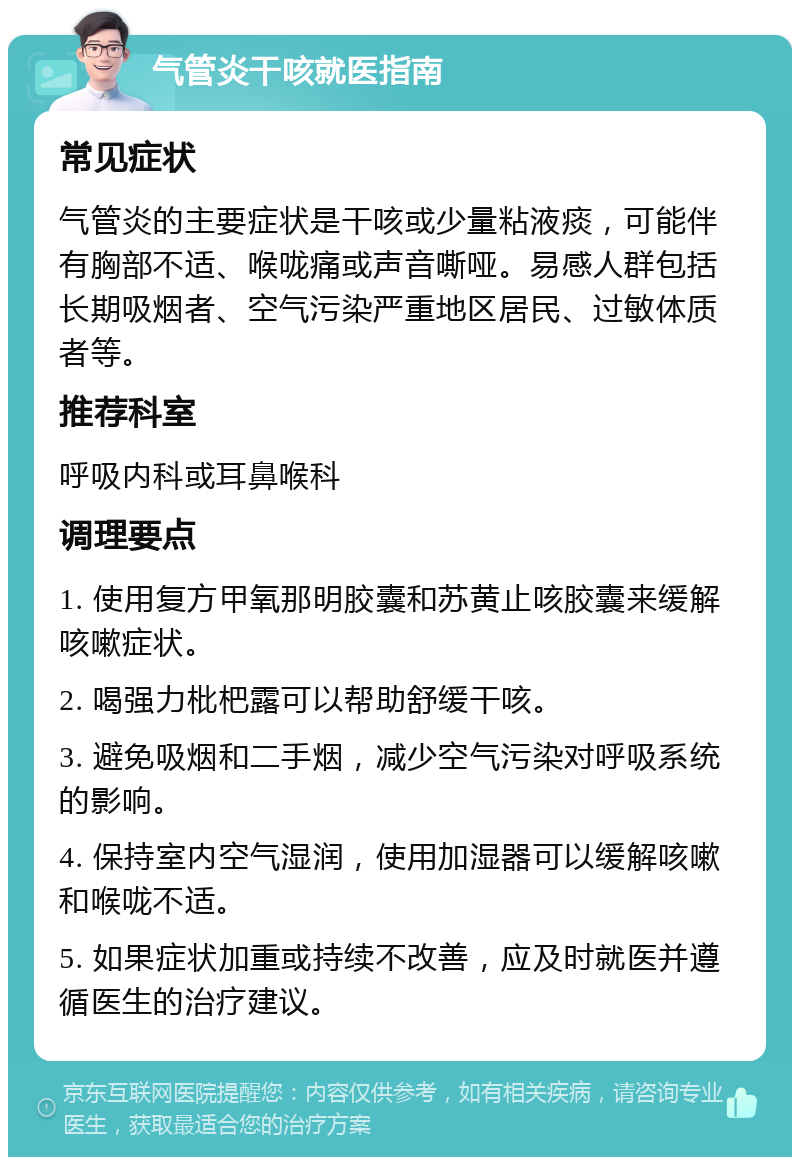 气管炎干咳就医指南 常见症状 气管炎的主要症状是干咳或少量粘液痰，可能伴有胸部不适、喉咙痛或声音嘶哑。易感人群包括长期吸烟者、空气污染严重地区居民、过敏体质者等。 推荐科室 呼吸内科或耳鼻喉科 调理要点 1. 使用复方甲氧那明胶囊和苏黄止咳胶囊来缓解咳嗽症状。 2. 喝强力枇杷露可以帮助舒缓干咳。 3. 避免吸烟和二手烟，减少空气污染对呼吸系统的影响。 4. 保持室内空气湿润，使用加湿器可以缓解咳嗽和喉咙不适。 5. 如果症状加重或持续不改善，应及时就医并遵循医生的治疗建议。