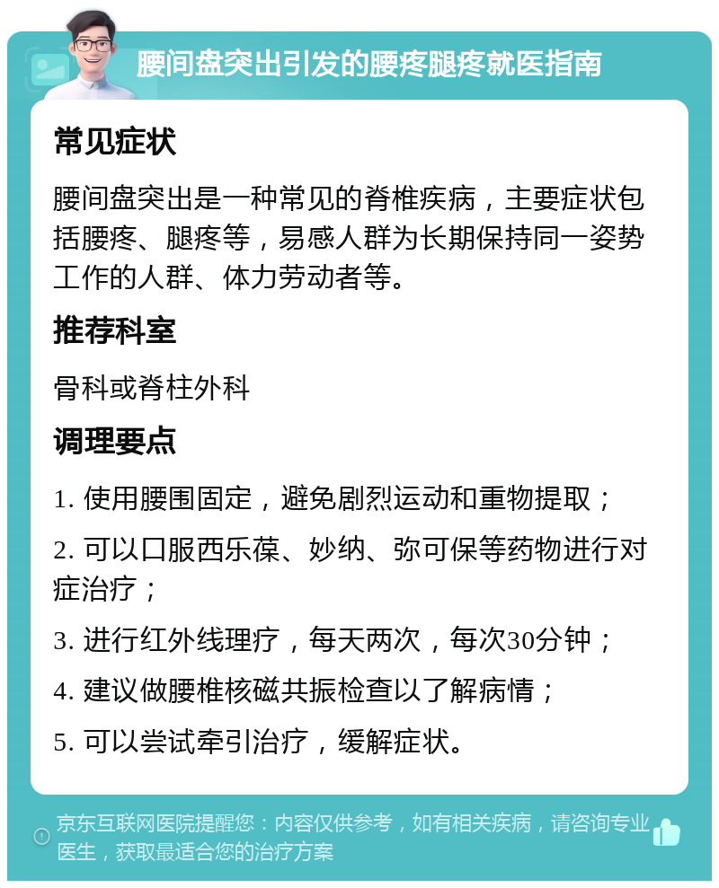 腰间盘突出引发的腰疼腿疼就医指南 常见症状 腰间盘突出是一种常见的脊椎疾病，主要症状包括腰疼、腿疼等，易感人群为长期保持同一姿势工作的人群、体力劳动者等。 推荐科室 骨科或脊柱外科 调理要点 1. 使用腰围固定，避免剧烈运动和重物提取； 2. 可以口服西乐葆、妙纳、弥可保等药物进行对症治疗； 3. 进行红外线理疗，每天两次，每次30分钟； 4. 建议做腰椎核磁共振检查以了解病情； 5. 可以尝试牵引治疗，缓解症状。