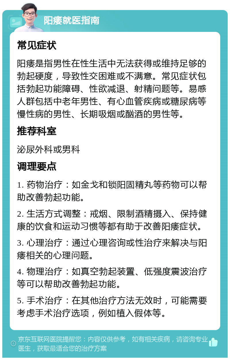 阳痿就医指南 常见症状 阳痿是指男性在性生活中无法获得或维持足够的勃起硬度，导致性交困难或不满意。常见症状包括勃起功能障碍、性欲减退、射精问题等。易感人群包括中老年男性、有心血管疾病或糖尿病等慢性病的男性、长期吸烟或酗酒的男性等。 推荐科室 泌尿外科或男科 调理要点 1. 药物治疗：如金戈和锁阳固精丸等药物可以帮助改善勃起功能。 2. 生活方式调整：戒烟、限制酒精摄入、保持健康的饮食和运动习惯等都有助于改善阳痿症状。 3. 心理治疗：通过心理咨询或性治疗来解决与阳痿相关的心理问题。 4. 物理治疗：如真空勃起装置、低强度震波治疗等可以帮助改善勃起功能。 5. 手术治疗：在其他治疗方法无效时，可能需要考虑手术治疗选项，例如植入假体等。