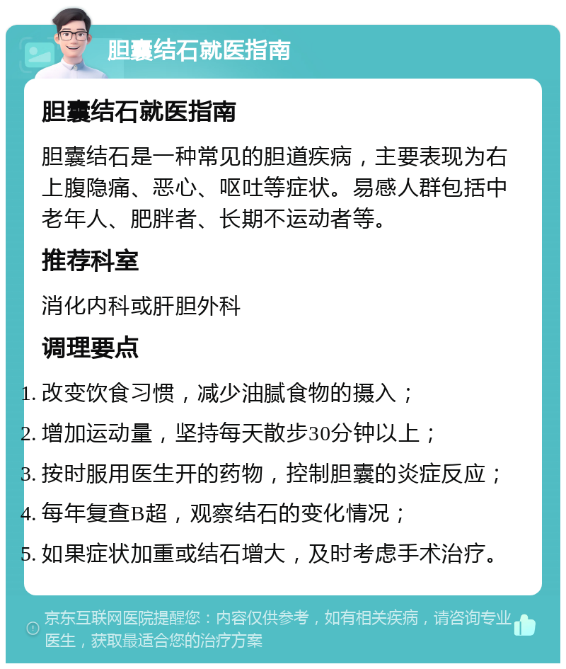 胆囊结石就医指南 胆囊结石就医指南 胆囊结石是一种常见的胆道疾病，主要表现为右上腹隐痛、恶心、呕吐等症状。易感人群包括中老年人、肥胖者、长期不运动者等。 推荐科室 消化内科或肝胆外科 调理要点 改变饮食习惯，减少油腻食物的摄入； 增加运动量，坚持每天散步30分钟以上； 按时服用医生开的药物，控制胆囊的炎症反应； 每年复查B超，观察结石的变化情况； 如果症状加重或结石增大，及时考虑手术治疗。