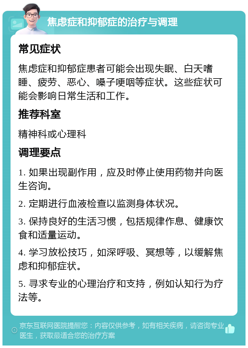 焦虑症和抑郁症的治疗与调理 常见症状 焦虑症和抑郁症患者可能会出现失眠、白天嗜睡、疲劳、恶心、嗓子哽咽等症状。这些症状可能会影响日常生活和工作。 推荐科室 精神科或心理科 调理要点 1. 如果出现副作用，应及时停止使用药物并向医生咨询。 2. 定期进行血液检查以监测身体状况。 3. 保持良好的生活习惯，包括规律作息、健康饮食和适量运动。 4. 学习放松技巧，如深呼吸、冥想等，以缓解焦虑和抑郁症状。 5. 寻求专业的心理治疗和支持，例如认知行为疗法等。