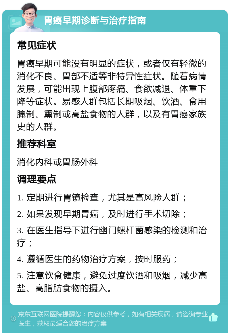 胃癌早期诊断与治疗指南 常见症状 胃癌早期可能没有明显的症状，或者仅有轻微的消化不良、胃部不适等非特异性症状。随着病情发展，可能出现上腹部疼痛、食欲减退、体重下降等症状。易感人群包括长期吸烟、饮酒、食用腌制、熏制或高盐食物的人群，以及有胃癌家族史的人群。 推荐科室 消化内科或胃肠外科 调理要点 1. 定期进行胃镜检查，尤其是高风险人群； 2. 如果发现早期胃癌，及时进行手术切除； 3. 在医生指导下进行幽门螺杆菌感染的检测和治疗； 4. 遵循医生的药物治疗方案，按时服药； 5. 注意饮食健康，避免过度饮酒和吸烟，减少高盐、高脂肪食物的摄入。