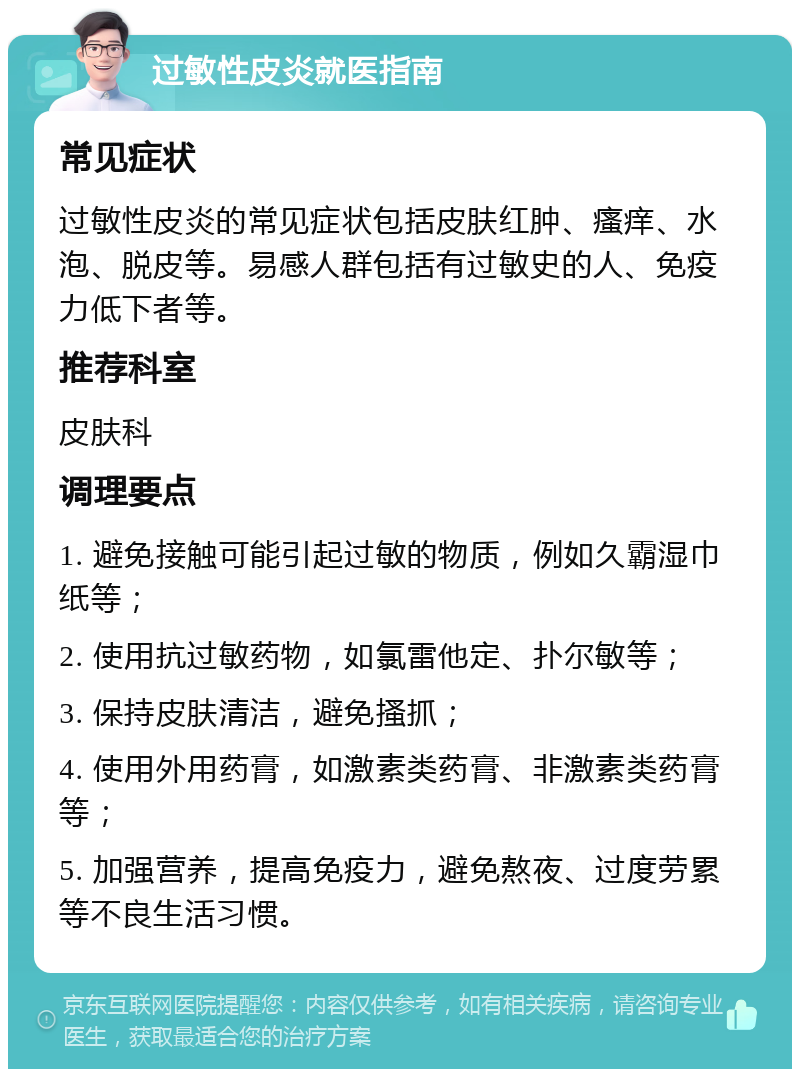 过敏性皮炎就医指南 常见症状 过敏性皮炎的常见症状包括皮肤红肿、瘙痒、水泡、脱皮等。易感人群包括有过敏史的人、免疫力低下者等。 推荐科室 皮肤科 调理要点 1. 避免接触可能引起过敏的物质，例如久霸湿巾纸等； 2. 使用抗过敏药物，如氯雷他定、扑尔敏等； 3. 保持皮肤清洁，避免搔抓； 4. 使用外用药膏，如激素类药膏、非激素类药膏等； 5. 加强营养，提高免疫力，避免熬夜、过度劳累等不良生活习惯。