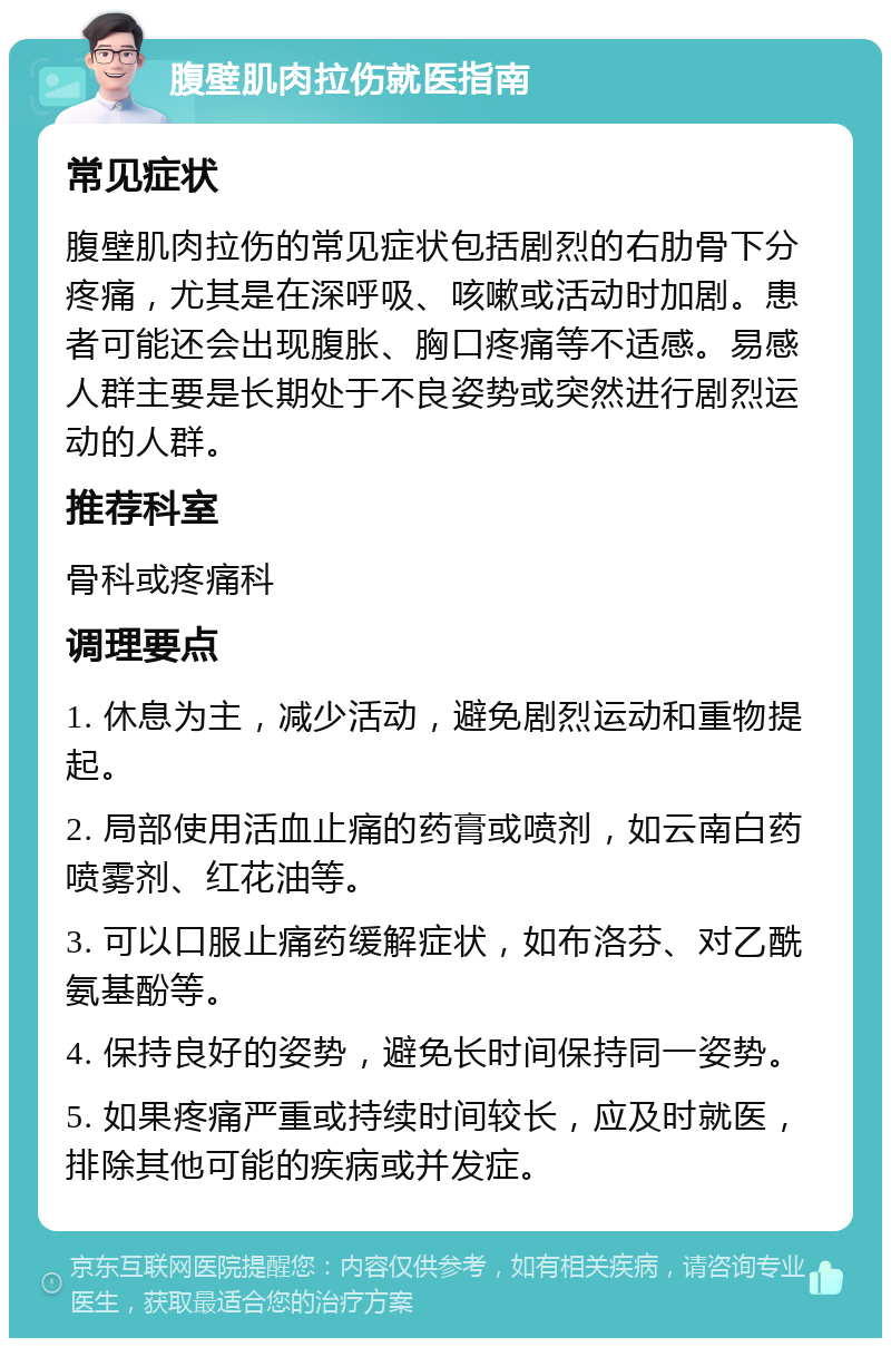 腹壁肌肉拉伤就医指南 常见症状 腹壁肌肉拉伤的常见症状包括剧烈的右肋骨下分疼痛，尤其是在深呼吸、咳嗽或活动时加剧。患者可能还会出现腹胀、胸口疼痛等不适感。易感人群主要是长期处于不良姿势或突然进行剧烈运动的人群。 推荐科室 骨科或疼痛科 调理要点 1. 休息为主，减少活动，避免剧烈运动和重物提起。 2. 局部使用活血止痛的药膏或喷剂，如云南白药喷雾剂、红花油等。 3. 可以口服止痛药缓解症状，如布洛芬、对乙酰氨基酚等。 4. 保持良好的姿势，避免长时间保持同一姿势。 5. 如果疼痛严重或持续时间较长，应及时就医，排除其他可能的疾病或并发症。