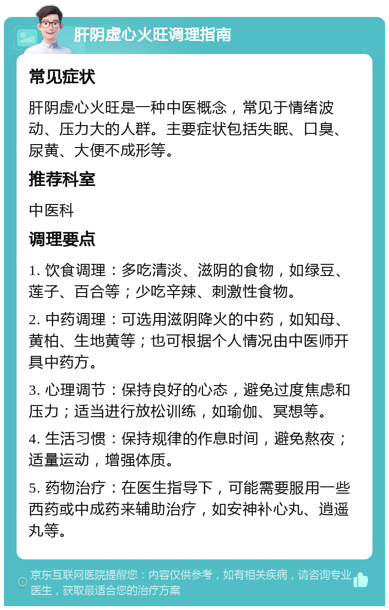 肝阴虚心火旺调理指南 常见症状 肝阴虚心火旺是一种中医概念，常见于情绪波动、压力大的人群。主要症状包括失眠、口臭、尿黄、大便不成形等。 推荐科室 中医科 调理要点 1. 饮食调理：多吃清淡、滋阴的食物，如绿豆、莲子、百合等；少吃辛辣、刺激性食物。 2. 中药调理：可选用滋阴降火的中药，如知母、黄柏、生地黄等；也可根据个人情况由中医师开具中药方。 3. 心理调节：保持良好的心态，避免过度焦虑和压力；适当进行放松训练，如瑜伽、冥想等。 4. 生活习惯：保持规律的作息时间，避免熬夜；适量运动，增强体质。 5. 药物治疗：在医生指导下，可能需要服用一些西药或中成药来辅助治疗，如安神补心丸、逍遥丸等。