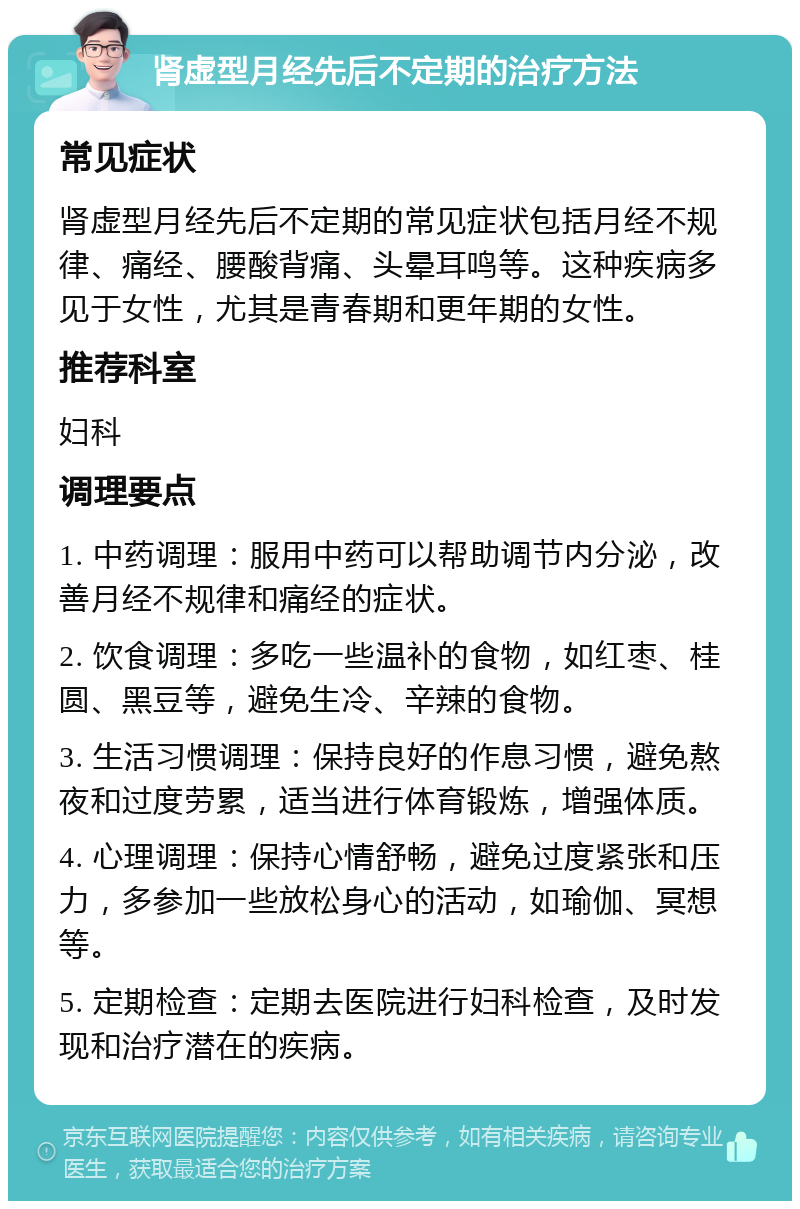 肾虚型月经先后不定期的治疗方法 常见症状 肾虚型月经先后不定期的常见症状包括月经不规律、痛经、腰酸背痛、头晕耳鸣等。这种疾病多见于女性，尤其是青春期和更年期的女性。 推荐科室 妇科 调理要点 1. 中药调理：服用中药可以帮助调节内分泌，改善月经不规律和痛经的症状。 2. 饮食调理：多吃一些温补的食物，如红枣、桂圆、黑豆等，避免生冷、辛辣的食物。 3. 生活习惯调理：保持良好的作息习惯，避免熬夜和过度劳累，适当进行体育锻炼，增强体质。 4. 心理调理：保持心情舒畅，避免过度紧张和压力，多参加一些放松身心的活动，如瑜伽、冥想等。 5. 定期检查：定期去医院进行妇科检查，及时发现和治疗潜在的疾病。