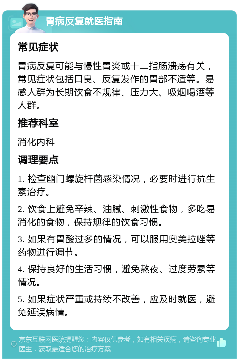 胃病反复就医指南 常见症状 胃病反复可能与慢性胃炎或十二指肠溃疡有关，常见症状包括口臭、反复发作的胃部不适等。易感人群为长期饮食不规律、压力大、吸烟喝酒等人群。 推荐科室 消化内科 调理要点 1. 检查幽门螺旋杆菌感染情况，必要时进行抗生素治疗。 2. 饮食上避免辛辣、油腻、刺激性食物，多吃易消化的食物，保持规律的饮食习惯。 3. 如果有胃酸过多的情况，可以服用奥美拉唑等药物进行调节。 4. 保持良好的生活习惯，避免熬夜、过度劳累等情况。 5. 如果症状严重或持续不改善，应及时就医，避免延误病情。