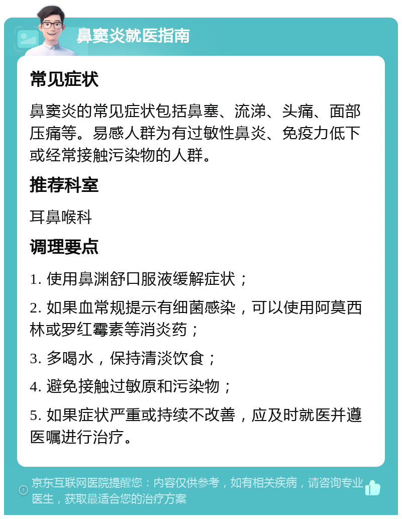 鼻窦炎就医指南 常见症状 鼻窦炎的常见症状包括鼻塞、流涕、头痛、面部压痛等。易感人群为有过敏性鼻炎、免疫力低下或经常接触污染物的人群。 推荐科室 耳鼻喉科 调理要点 1. 使用鼻渊舒口服液缓解症状； 2. 如果血常规提示有细菌感染，可以使用阿莫西林或罗红霉素等消炎药； 3. 多喝水，保持清淡饮食； 4. 避免接触过敏原和污染物； 5. 如果症状严重或持续不改善，应及时就医并遵医嘱进行治疗。