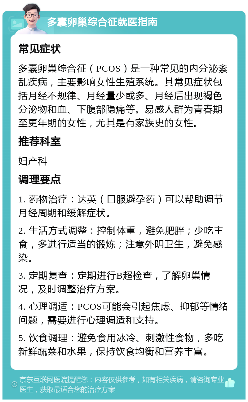 多囊卵巢综合征就医指南 常见症状 多囊卵巢综合征（PCOS）是一种常见的内分泌紊乱疾病，主要影响女性生殖系统。其常见症状包括月经不规律、月经量少或多、月经后出现褐色分泌物和血、下腹部隐痛等。易感人群为青春期至更年期的女性，尤其是有家族史的女性。 推荐科室 妇产科 调理要点 1. 药物治疗：达英（口服避孕药）可以帮助调节月经周期和缓解症状。 2. 生活方式调整：控制体重，避免肥胖；少吃主食，多进行适当的锻炼；注意外阴卫生，避免感染。 3. 定期复查：定期进行B超检查，了解卵巢情况，及时调整治疗方案。 4. 心理调适：PCOS可能会引起焦虑、抑郁等情绪问题，需要进行心理调适和支持。 5. 饮食调理：避免食用冰冷、刺激性食物，多吃新鲜蔬菜和水果，保持饮食均衡和营养丰富。