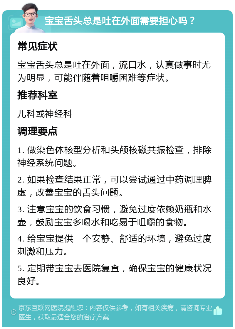 宝宝舌头总是吐在外面需要担心吗？ 常见症状 宝宝舌头总是吐在外面，流口水，认真做事时尤为明显，可能伴随着咀嚼困难等症状。 推荐科室 儿科或神经科 调理要点 1. 做染色体核型分析和头颅核磁共振检查，排除神经系统问题。 2. 如果检查结果正常，可以尝试通过中药调理脾虚，改善宝宝的舌头问题。 3. 注意宝宝的饮食习惯，避免过度依赖奶瓶和水壶，鼓励宝宝多喝水和吃易于咀嚼的食物。 4. 给宝宝提供一个安静、舒适的环境，避免过度刺激和压力。 5. 定期带宝宝去医院复查，确保宝宝的健康状况良好。