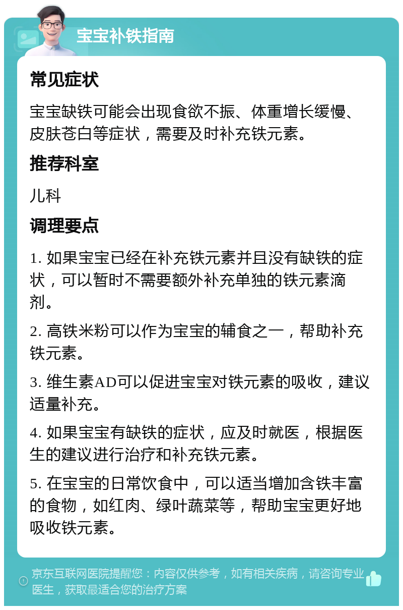 宝宝补铁指南 常见症状 宝宝缺铁可能会出现食欲不振、体重增长缓慢、皮肤苍白等症状，需要及时补充铁元素。 推荐科室 儿科 调理要点 1. 如果宝宝已经在补充铁元素并且没有缺铁的症状，可以暂时不需要额外补充单独的铁元素滴剂。 2. 高铁米粉可以作为宝宝的辅食之一，帮助补充铁元素。 3. 维生素AD可以促进宝宝对铁元素的吸收，建议适量补充。 4. 如果宝宝有缺铁的症状，应及时就医，根据医生的建议进行治疗和补充铁元素。 5. 在宝宝的日常饮食中，可以适当增加含铁丰富的食物，如红肉、绿叶蔬菜等，帮助宝宝更好地吸收铁元素。