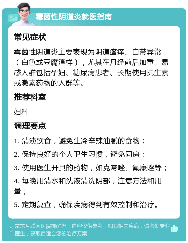 霉菌性阴道炎就医指南 常见症状 霉菌性阴道炎主要表现为阴道瘙痒、白带异常（白色或豆腐渣样），尤其在月经前后加重。易感人群包括孕妇、糖尿病患者、长期使用抗生素或激素药物的人群等。 推荐科室 妇科 调理要点 1. 清淡饮食，避免生冷辛辣油腻的食物； 2. 保持良好的个人卫生习惯，避免同房； 3. 使用医生开具的药物，如克霉唑、氟康唑等； 4. 每晚用清水和洗液清洗阴部，注意方法和用量； 5. 定期复查，确保疾病得到有效控制和治疗。