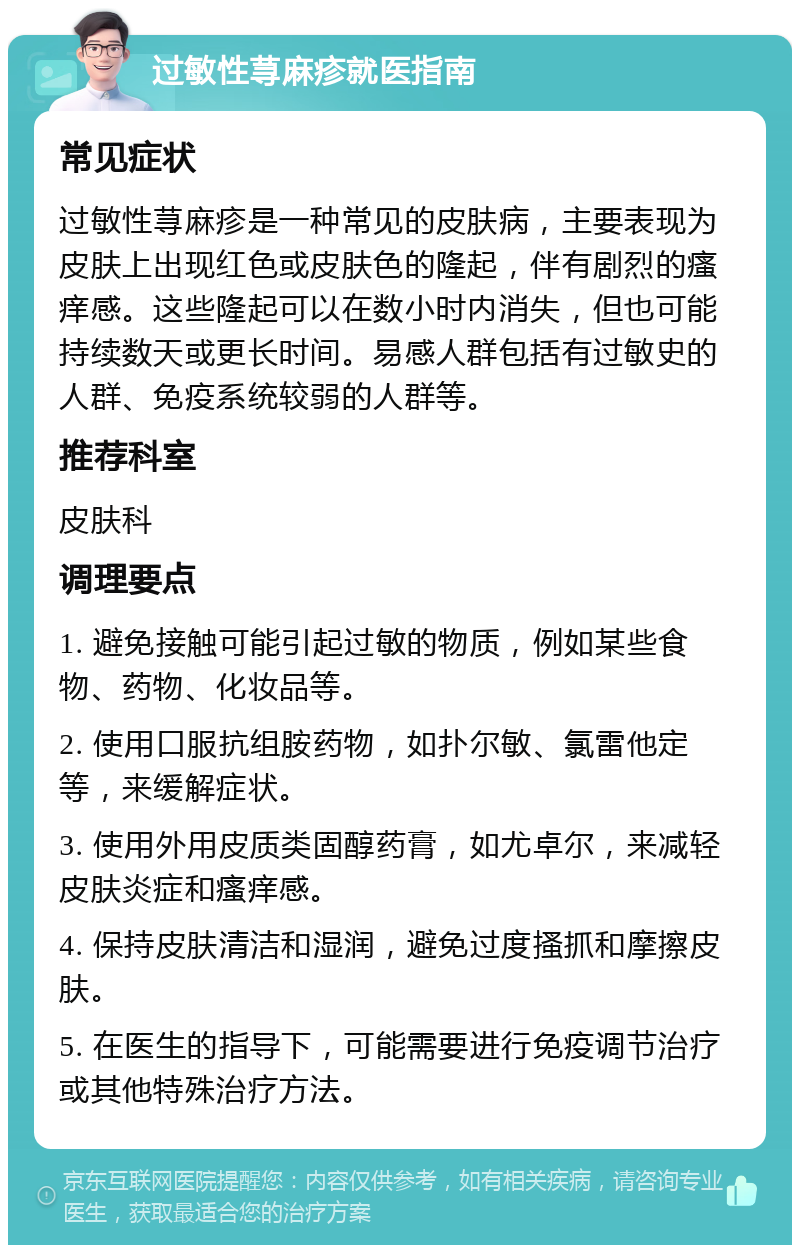 过敏性荨麻疹就医指南 常见症状 过敏性荨麻疹是一种常见的皮肤病，主要表现为皮肤上出现红色或皮肤色的隆起，伴有剧烈的瘙痒感。这些隆起可以在数小时内消失，但也可能持续数天或更长时间。易感人群包括有过敏史的人群、免疫系统较弱的人群等。 推荐科室 皮肤科 调理要点 1. 避免接触可能引起过敏的物质，例如某些食物、药物、化妆品等。 2. 使用口服抗组胺药物，如扑尔敏、氯雷他定等，来缓解症状。 3. 使用外用皮质类固醇药膏，如尤卓尔，来减轻皮肤炎症和瘙痒感。 4. 保持皮肤清洁和湿润，避免过度搔抓和摩擦皮肤。 5. 在医生的指导下，可能需要进行免疫调节治疗或其他特殊治疗方法。