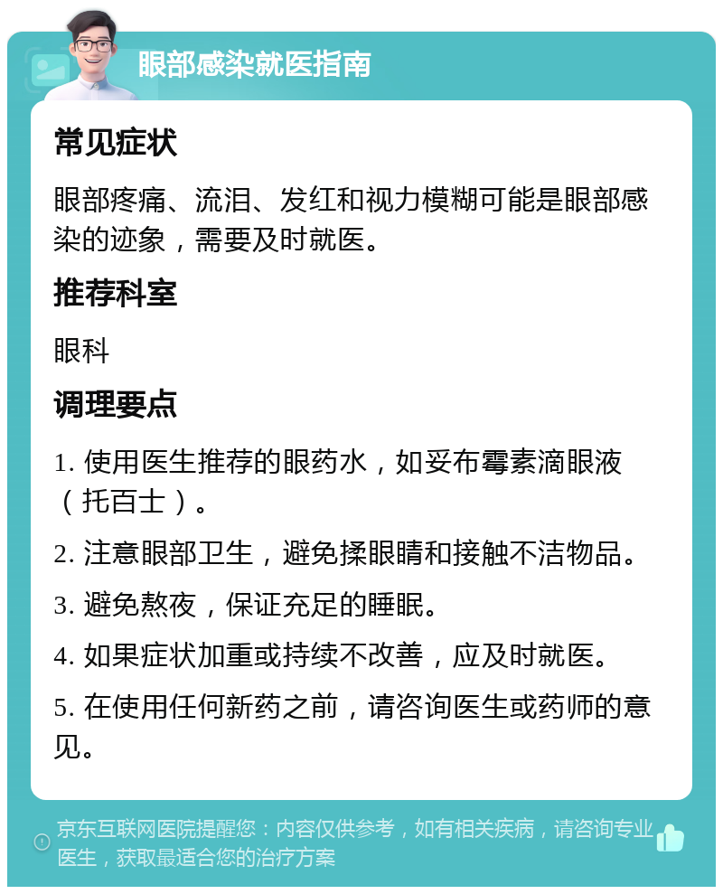 眼部感染就医指南 常见症状 眼部疼痛、流泪、发红和视力模糊可能是眼部感染的迹象，需要及时就医。 推荐科室 眼科 调理要点 1. 使用医生推荐的眼药水，如妥布霉素滴眼液（托百士）。 2. 注意眼部卫生，避免揉眼睛和接触不洁物品。 3. 避免熬夜，保证充足的睡眠。 4. 如果症状加重或持续不改善，应及时就医。 5. 在使用任何新药之前，请咨询医生或药师的意见。