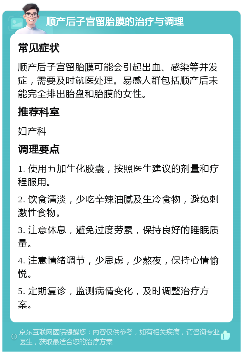 顺产后子宫留胎膜的治疗与调理 常见症状 顺产后子宫留胎膜可能会引起出血、感染等并发症，需要及时就医处理。易感人群包括顺产后未能完全排出胎盘和胎膜的女性。 推荐科室 妇产科 调理要点 1. 使用五加生化胶囊，按照医生建议的剂量和疗程服用。 2. 饮食清淡，少吃辛辣油腻及生冷食物，避免刺激性食物。 3. 注意休息，避免过度劳累，保持良好的睡眠质量。 4. 注意情绪调节，少思虑，少熬夜，保持心情愉悦。 5. 定期复诊，监测病情变化，及时调整治疗方案。