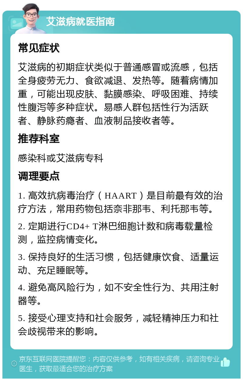 艾滋病就医指南 常见症状 艾滋病的初期症状类似于普通感冒或流感，包括全身疲劳无力、食欲减退、发热等。随着病情加重，可能出现皮肤、黏膜感染、呼吸困难、持续性腹泻等多种症状。易感人群包括性行为活跃者、静脉药瘾者、血液制品接收者等。 推荐科室 感染科或艾滋病专科 调理要点 1. 高效抗病毒治疗（HAART）是目前最有效的治疗方法，常用药物包括奈非那韦、利托那韦等。 2. 定期进行CD4+ T淋巴细胞计数和病毒载量检测，监控病情变化。 3. 保持良好的生活习惯，包括健康饮食、适量运动、充足睡眠等。 4. 避免高风险行为，如不安全性行为、共用注射器等。 5. 接受心理支持和社会服务，减轻精神压力和社会歧视带来的影响。