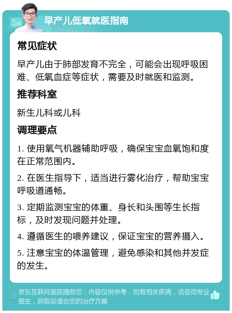 早产儿低氧就医指南 常见症状 早产儿由于肺部发育不完全，可能会出现呼吸困难、低氧血症等症状，需要及时就医和监测。 推荐科室 新生儿科或儿科 调理要点 1. 使用氧气机器辅助呼吸，确保宝宝血氧饱和度在正常范围内。 2. 在医生指导下，适当进行雾化治疗，帮助宝宝呼吸道通畅。 3. 定期监测宝宝的体重、身长和头围等生长指标，及时发现问题并处理。 4. 遵循医生的喂养建议，保证宝宝的营养摄入。 5. 注意宝宝的体温管理，避免感染和其他并发症的发生。