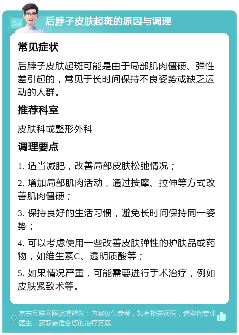 后脖子皮肤起斑的原因与调理 常见症状 后脖子皮肤起斑可能是由于局部肌肉僵硬、弹性差引起的，常见于长时间保持不良姿势或缺乏运动的人群。 推荐科室 皮肤科或整形外科 调理要点 1. 适当减肥，改善局部皮肤松弛情况； 2. 增加局部肌肉活动，通过按摩、拉伸等方式改善肌肉僵硬； 3. 保持良好的生活习惯，避免长时间保持同一姿势； 4. 可以考虑使用一些改善皮肤弹性的护肤品或药物，如维生素C、透明质酸等； 5. 如果情况严重，可能需要进行手术治疗，例如皮肤紧致术等。